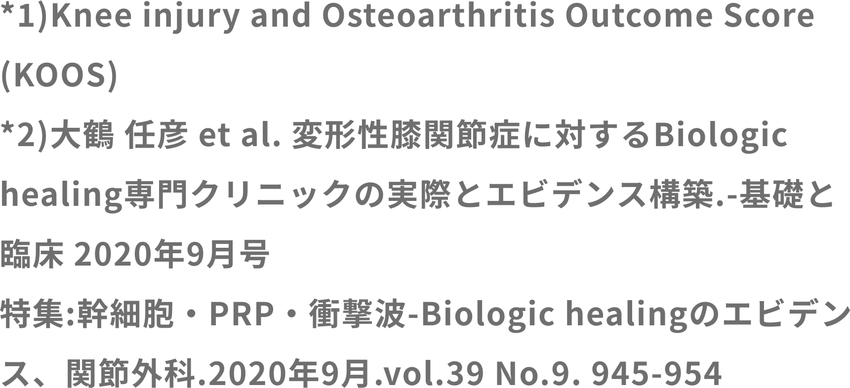 *1　Knee injury and Osteoarthritis Outcome Score
(KOOS)
*2　大鶴 任彦 et al. 変形性膝関節症に対するBiologic
healing専門クリニックの実際とエビデンス構築.-基礎と
臨床 2020年9月号
特集:幹細胞・PRP・衝撃波-Biologic healingのエビデン
ス、関節外科.2020年9月.vol.39 No.9. 945-954