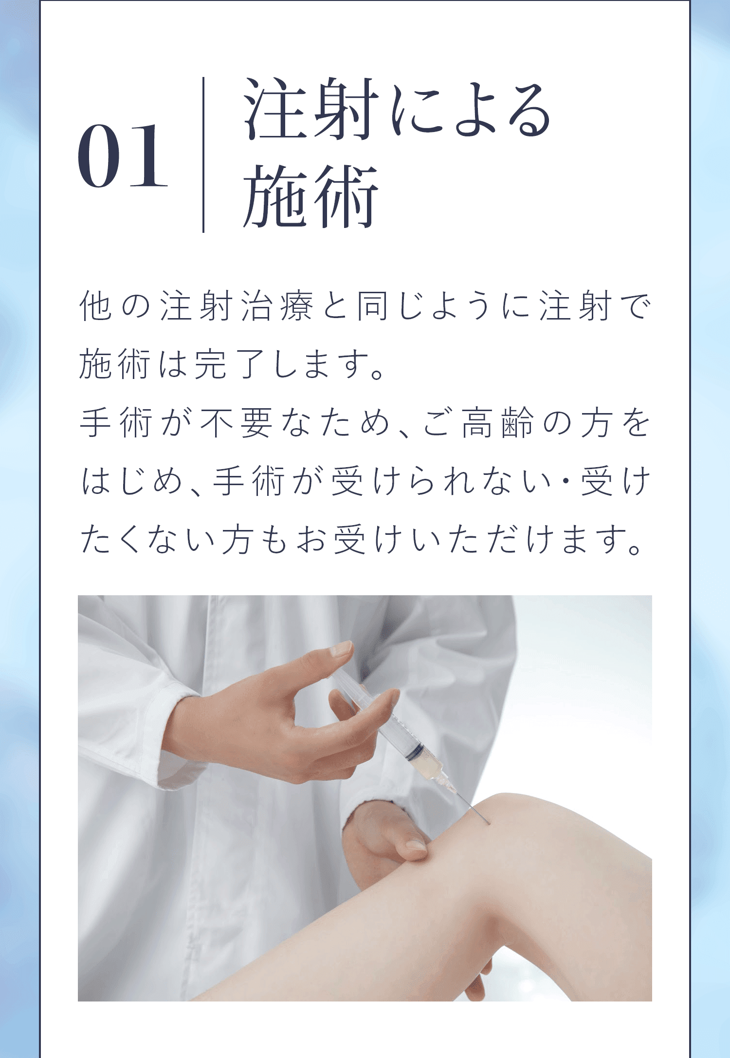 01|注射による施術 他の注射治療と同じように注射で施術は完了します。手術が不要なため、ご高齢の方をはじめ、手術が受けられない・受けたくない方もお受けいただけます。