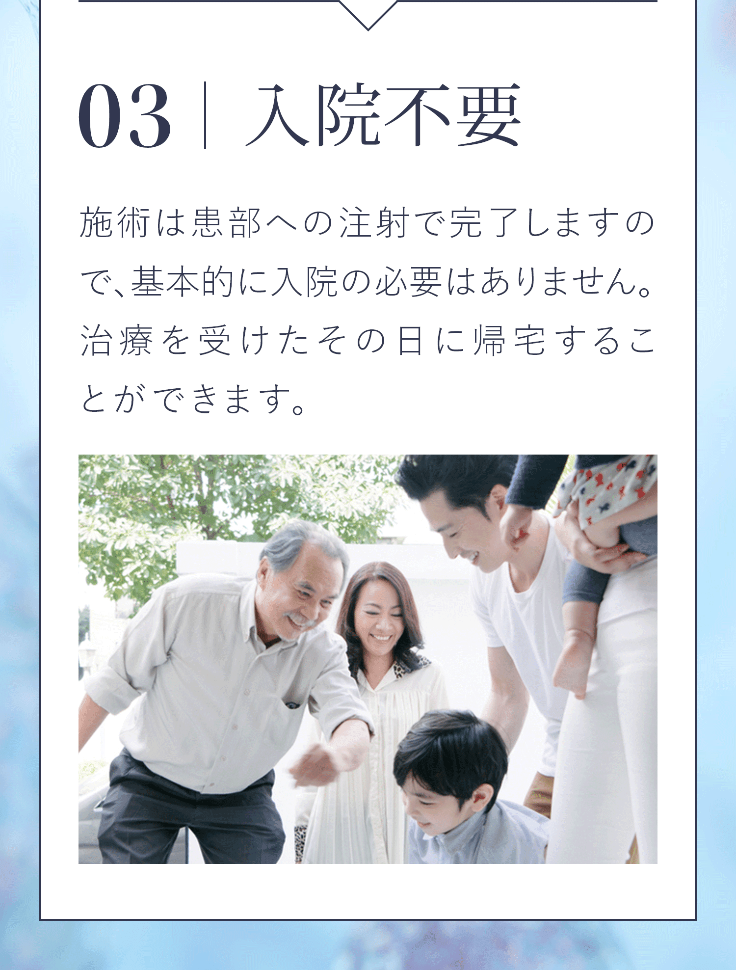 03|入院不要 施術は患部への注射で完了しますので、基本的に入院の必要はありません。治療を受けたその日に帰宅することができます。